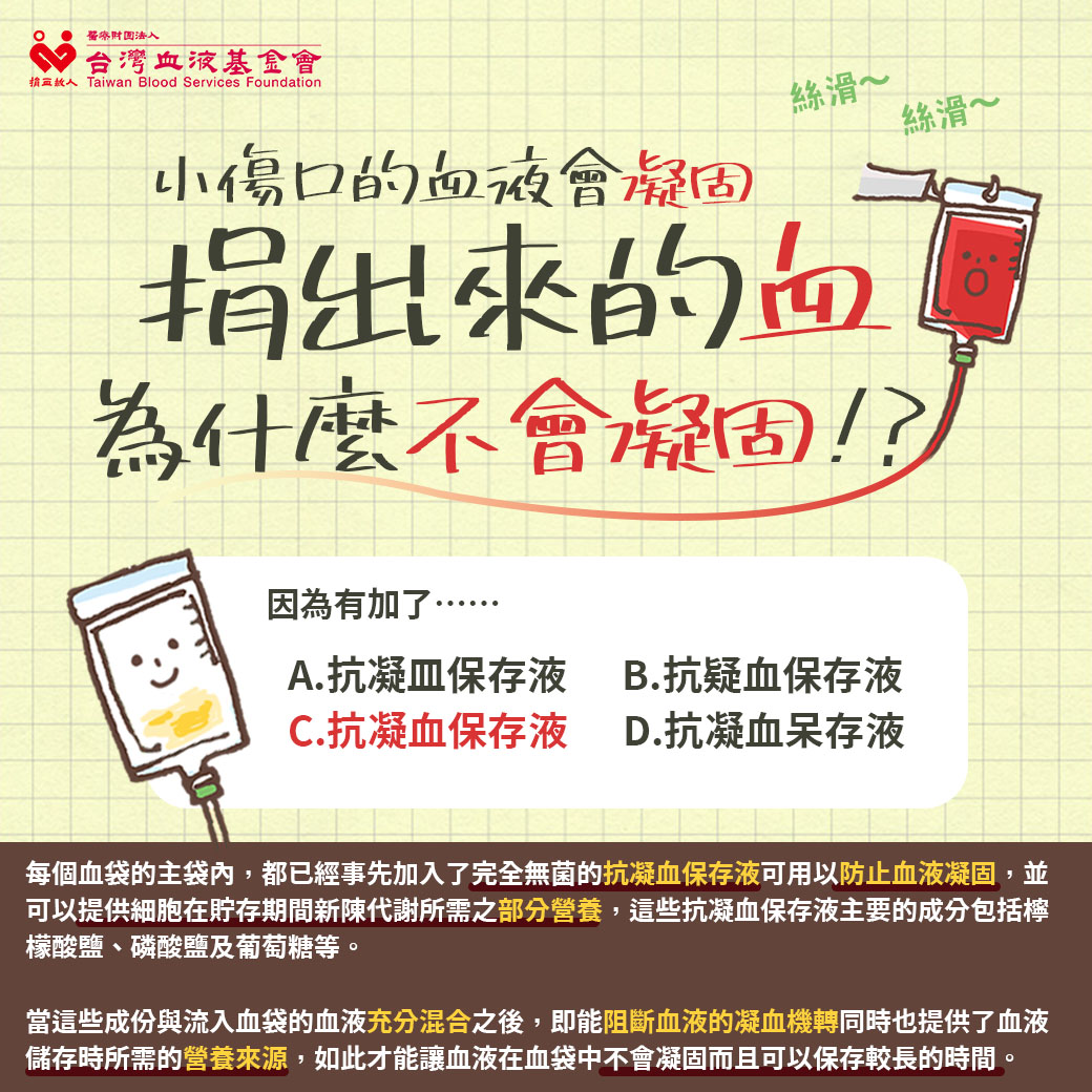 每個血袋的主袋內，都已經事先加入了完全無菌的抗凝血保存液可用以防止血液凝固，並可以提供細胞在貯存期間新陳代謝所需之部分營養，這些抗凝血保存液主要的成分包括檸檬酸鹽、磷酸鹽及葡萄糖等。  當這些成份與流入血袋的血液充分混合之後，即能阻斷血液的凝血機轉同時也提供了血液儲存時所需的營養來源，如此才能讓血液在血袋中不會凝固而且可以保存較長的時間。  